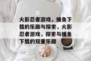 火影忍者游戏,捕鱼下载的乐趣与探索,火影忍者游戏,探索与捕鱼下载的双重乐趣 火影忍者游戏,捕鱼下载的乐趣与探索,火影忍者游戏,探索与捕鱼下载的双重乐趣