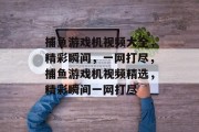 捕鱼游戏机视频大全,精彩瞬间,一网打尽,捕鱼游戏机视频精选,精彩瞬间一网打尽 捕鱼游戏机视频大全,精彩瞬间,一网打尽,捕鱼游戏机视频精选,精彩瞬间一网打尽