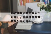 哪款捕鱼游戏更显公平可靠?,哪款捕鱼游戏更显公平可靠? 哪款捕鱼游戏更显公平可靠?,哪款捕鱼游戏更显公平可靠?