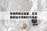 塑造网络正能量,正流量网站引领新时代风尚 塑造网络正能量,正流量网站引领新时代风尚