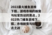2022最火捕鱼游戏下载，游戏市场的新宠与玩家热议的焦点，2022热门捕鱼游戏下载，市场新宠与玩家焦点之战