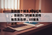目前哪个捕鱼游戏好用,目前热门的捕鱼游戏推荐及选择,XX捕鱼游戏。 目前哪个捕鱼游戏好用,目前热门的捕鱼游戏推荐及选择,XX捕鱼游戏。