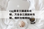 rpg暴走三国通关攻略，万金会三国副本攻略，爆肝攻略揭秘