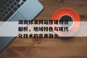 湖南标准网站搭建特点解析，地域特色与现代化技术的完美融合