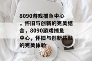 8090游戏捕鱼中心,怀旧与创新的完美结合,8090游戏捕鱼中心,怀旧与创新共融的完美体验 8090游戏捕鱼中心,怀旧与创新的完美结合,8090游戏捕鱼中心,怀旧与创新共融的完美体验