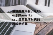 微软游戏平台,从Xbox到Game Pass,探索数字时代的游戏新纪元 微软游戏平台,从Xbox到Game Pass,探索数字时代的游戏新纪元