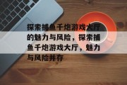 探索捕鱼千炮游戏大厅的魅力与风险,探索捕鱼千炮游戏大厅,魅力与风险并存 探索捕鱼千炮游戏大厅的魅力与风险,探索捕鱼千炮游戏大厅,魅力与风险并存