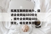 拓展互联网影响力,促进企业网站SEO优化,提升企业网站SEO优化,吸引更多流量! 拓展互联网影响力,促进企业网站SEO优化,提升企业网站SEO优化,吸引更多流量!