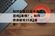 如何在第25关中通关游戏jj象棋?,如何快速解完25关jj象棋? 如何在第25关中通关游戏jj象棋?,如何快速解完25关jj象棋?