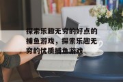 探索乐趣无穷的好点的捕鱼游戏,探索乐趣无穷的优质捕鱼游戏 探索乐趣无穷的好点的捕鱼游戏,探索乐趣无穷的优质捕鱼游戏