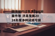 因涉缔约过失责任纠纷案件等 济高发展2024年度净利润将亏损8亿元