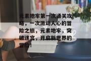 元素地牢第一次通关攻略,一次激动人心的冒险之旅,元素地牢,突破迷宫,开启新世界的冒险!