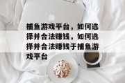 捕鱼游戏平台，如何选择并合法赚钱，如何选择并合法赚钱于捕鱼游戏平台