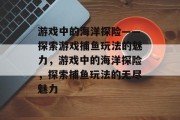 游戏中的海洋探险——探索游戏捕鱼玩法的魅力，游戏中的海洋探险，探索捕鱼玩法的无尽魅力