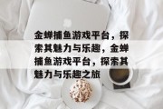 金蝉捕鱼游戏平台,探索其魅力与乐趣,金蝉捕鱼游戏平台,探索其魅力与乐趣之旅 金蝉捕鱼游戏平台,探索其魅力与乐趣,金蝉捕鱼游戏平台,探索其魅力与乐趣之旅