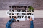 荒岛求生4399通关攻略,如何度过生命的最后一刻,荒岛求生,生死抉择第4399关通关攻略 荒岛求生4399通关攻略,如何度过生命的最后一刻,荒岛求生,生死抉择第4399关通关攻略