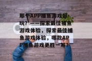 那个APP捕鱼游戏好玩？——探索最佳捕鱼游戏体验，探索最佳捕鱼游戏体验，哪款APP捕鱼游戏更胜一筹？
