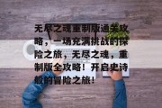 无尽之魂重制版通关攻略,一场充满挑战的探险之旅,无尽之魂,重制版全攻略!开启史诗般的冒险之旅!
