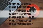 如何利用360安全防护插件全面过滤网站信息?,如何全面过滤网站信息?360安全防护插件能帮你。,如何利用360安全防护插件全面过滤网站信息? 如何利用360安全防护插件全面过滤网站信息?,如何全面过滤网站信息?360安全防护插件能帮你。,如何利用360安全防护插件全面过滤网站信息?