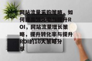 网站流量采购策略,如何提高转化率与提升ROI,网站流量增长策略,提升转化率与提升ROI的10大策略分享 网站流量采购策略,如何提高转化率与提升ROI,网站流量增长策略,提升转化率与提升ROI的10大策略分享