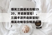 爆笑三国通关攻略1920,开启新冒险!,三国手游开启新冒险!爆笑攻略带你畅游三国! 爆笑三国通关攻略1920,开启新冒险!,三国手游开启新冒险!爆笑攻略带你畅游三国!