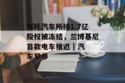哪吒汽车所持1.7亿股权被冻结,兰博基尼首款电车推迟 | 汽车早参 哪吒汽车所持1.7亿股权被冻结,兰博基尼首款电车推迟 | 汽车早参