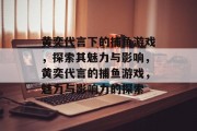 黄奕代言下的捕鱼游戏，探索其魅力与影响，黄奕代言的捕鱼游戏，魅力与影响力的探索