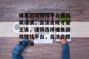 捕鱼游戏赚钱平台推荐需谨慎,合法合规才是王道,谨慎选择捕鱼游戏赚钱平台,合法合规为王道 捕鱼游戏赚钱平台推荐需谨慎,合法合规才是王道,谨慎选择捕鱼游戏赚钱平台,合法合规为王道