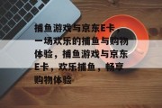 捕鱼游戏与京东E卡，一场欢乐的捕鱼与购物体验，捕鱼游戏与京东E卡，欢乐捕鱼，畅享购物体验