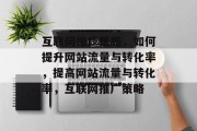 互联网推广策略,如何提升网站流量与转化率,提高网站流量与转化率,互联网推广策略 互联网推广策略,如何提升网站流量与转化率,提高网站流量与转化率,互联网推广策略