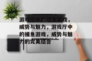 游戏厅中的捕鱼游戏,威势与魅力,游戏厅中的捕鱼游戏,威势与魅力的完美结合 游戏厅中的捕鱼游戏,威势与魅力,游戏厅中的捕鱼游戏,威势与魅力的完美结合