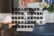 捕鱼达人游戏机组装,从零开始,打造专属的捕鱼体验,从零开始组装捕鱼达人游戏机,打造专属捕鱼体验 捕鱼达人游戏机组装,从零开始,打造专属的捕鱼体验,从零开始组装捕鱼达人游戏机,打造专属捕鱼体验
