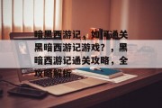 暗黑西游记,如何通关黑暗西游记游戏?,黑暗西游记通关攻略,全攻略解析 暗黑西游记,如何通关黑暗西游记游戏?,黑暗西游记通关攻略,全攻略解析