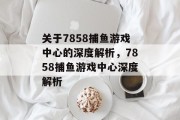 关于7858捕鱼游戏中心的深度解析,7858捕鱼游戏中心深度解析 关于7858捕鱼游戏中心的深度解析,7858捕鱼游戏中心深度解析