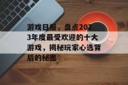 游戏日报,盘点2023年度最受欢迎的十大游戏,揭秘玩家心选背后的秘密 游戏日报,盘点2023年度最受欢迎的十大游戏,揭秘玩家心选背后的秘密