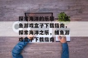 探索海洋的乐趣——捕鱼游戏盒子下载指南,探索海洋之乐,捕鱼游戏盒子下载指南 探索海洋的乐趣——捕鱼游戏盒子下载指南,探索海洋之乐,捕鱼游戏盒子下载指南