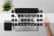 最强大冒险通关地图攻略,策略与技巧的完美结合,强敌智斗,如何在最强冒险中达成通关 最强大冒险通关地图攻略,策略与技巧的完美结合,强敌智斗,如何在最强冒险中达成通关