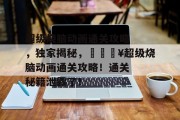 超级烧脑动画通关攻略,独家揭秘,🔥超级烧脑动画通关攻略!通关秘籍泄露了! 超级烧脑动画通关攻略,独家揭秘,🔥超级烧脑动画通关攻略!通关秘籍泄露了!