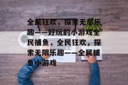 全民狂欢，探索无尽乐趣——好玩的小游戏全民捕鱼，全民狂欢，探索无限乐趣——全民捕鱼小游戏