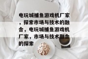 电玩城捕鱼游戏机厂家,探索市场与技术的融合,电玩城捕鱼游戏机厂家,市场与技术融合的探索 电玩城捕鱼游戏机厂家,探索市场与技术的融合,电玩城捕鱼游戏机厂家,市场与技术融合的探索
