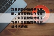 野生驯兽师通关教程攻略，掌握终极生存技能！，如何轻松驯兽师过难关？全程指南教你实战技巧速成！