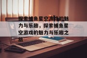 探索捕鱼星空游戏的魅力与乐趣,探索捕鱼星空游戏的魅力与乐趣之旅 探索捕鱼星空游戏的魅力与乐趣,探索捕鱼星空游戏的魅力与乐趣之旅