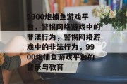 9900炮捕鱼游戏平台,警惕网络游戏中的非法行为,警惕网络游戏中的非法行为,9900炮捕鱼游戏平台的警示与教育 9900炮捕鱼游戏平台,警惕网络游戏中的非法行为,警惕网络游戏中的非法行为,9900炮捕鱼游戏平台的警示与教育