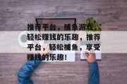 推荐平台,捕鱼游戏,轻松赚钱的乐趣,推荐平台,轻松捕鱼,享受赚钱的乐趣! 推荐平台,捕鱼游戏,轻松赚钱的乐趣,推荐平台,轻松捕鱼,享受赚钱的乐趣!