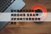 面对美国关税威胁和欧洲政治动荡 交易员押注欧洲央行将更激进地降息 面对美国关税威胁和欧洲政治动荡 交易员押注欧洲央行将更激进地降息