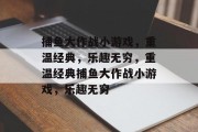 捕鱼大作战小游戏,重温经典,乐趣无穷,重温经典捕鱼大作战小游戏,乐趣无穷 捕鱼大作战小游戏,重温经典,乐趣无穷,重温经典捕鱼大作战小游戏,乐趣无穷