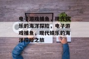 电子游戏捕鱼,现代娱乐的海洋探险,电子游戏捕鱼,现代娱乐的海洋探险之旅 电子游戏捕鱼,现代娱乐的海洋探险,电子游戏捕鱼,现代娱乐的海洋探险之旅
