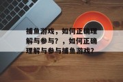 捕鱼游戏,如何正确理解与参与?,如何正确理解与参与捕鱼游戏? 捕鱼游戏,如何正确理解与参与?,如何正确理解与参与捕鱼游戏?