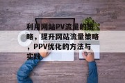 利用网站PV流量的策略,提升网站流量策略,PPV优化的方法与实践 利用网站PV流量的策略,提升网站流量策略,PPV优化的方法与实践