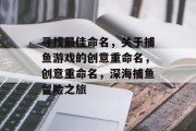 寻找最佳命名,关于捕鱼游戏的创意重命名,创意重命名,深海捕鱼冒险之旅 寻找最佳命名,关于捕鱼游戏的创意重命名,创意重命名,深海捕鱼冒险之旅